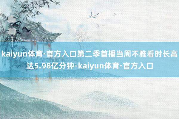 kaiyun体育·官方入口第二季首播当周不雅看时长高达5.98亿分钟-kaiyun体育·官方入口
