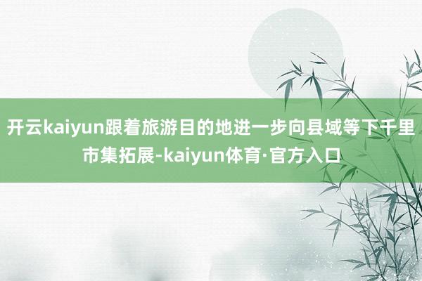 开云kaiyun跟着旅游目的地进一步向县域等下千里市集拓展-kaiyun体育·官方入口