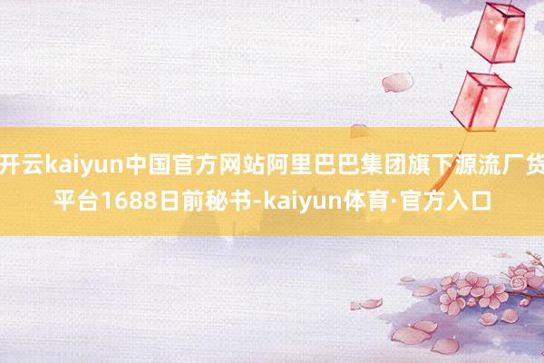 开云kaiyun中国官方网站阿里巴巴集团旗下源流厂货平台1688日前秘书-kaiyun体育·官方入口