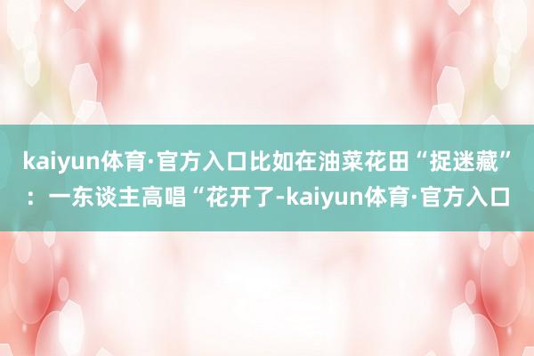 kaiyun体育·官方入口比如在油菜花田“捉迷藏”：一东谈主高唱“花开了-kaiyun体育·官方入口