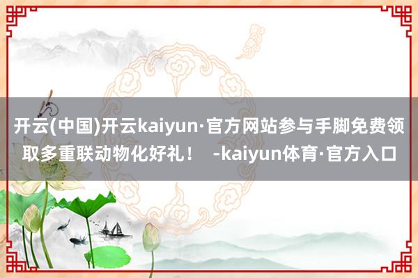 开云(中国)开云kaiyun·官方网站参与手脚免费领取多重联动物化好礼！  -kaiyun体育·官方入口