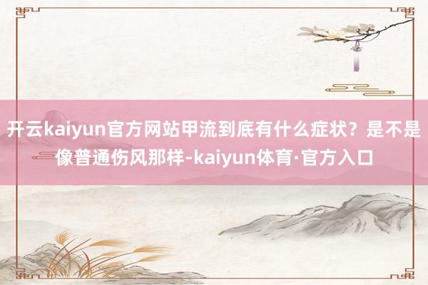 开云kaiyun官方网站甲流到底有什么症状？是不是像普通伤风那样-kaiyun体育·官方入口