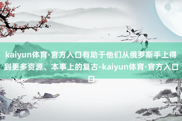 kaiyun体育·官方入口有助于他们从俄罗斯手上得到更多资源、本事上的复古-kaiyun体育·官方入口