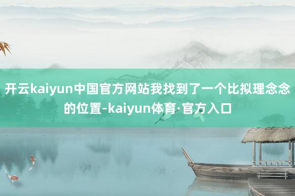 开云kaiyun中国官方网站我找到了一个比拟理念念的位置-kaiyun体育·官方入口