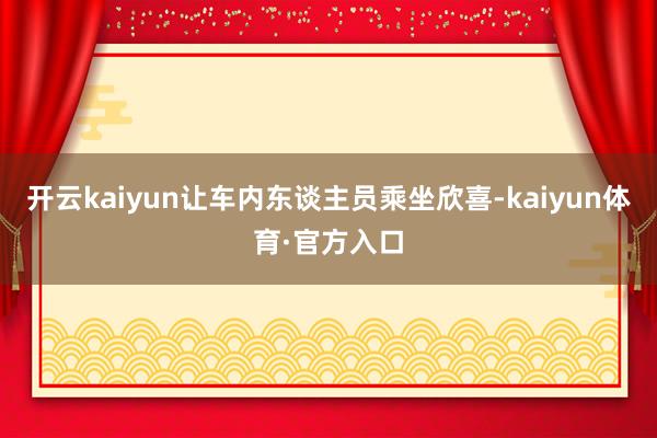 开云kaiyun让车内东谈主员乘坐欣喜-kaiyun体育·官方入口