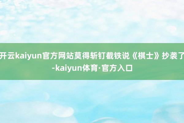开云kaiyun官方网站莫得斩钉截铁说《棋士》抄袭了-kaiyun体育·官方入口