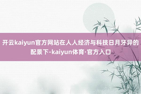 开云kaiyun官方网站在人人经济与科技日月牙异的配景下-kaiyun体育·官方入口