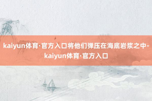kaiyun体育·官方入口将他们弹压在海底岩浆之中-kaiyun体育·官方入口