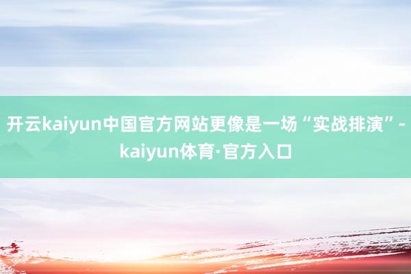 开云kaiyun中国官方网站更像是一场“实战排演”-kaiyun体育·官方入口