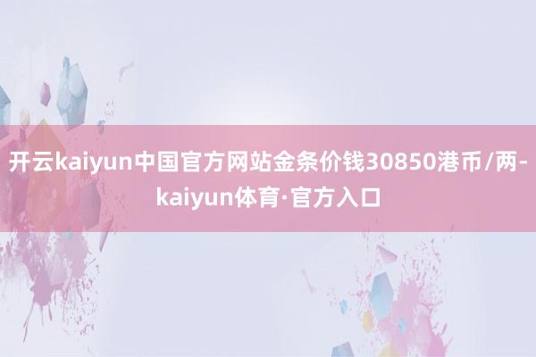 开云kaiyun中国官方网站金条价钱30850港币/两-kaiyun体育·官方入口