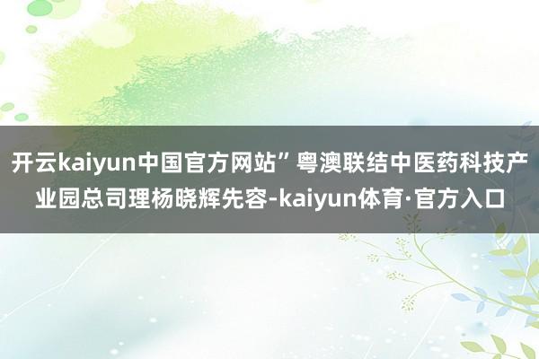 开云kaiyun中国官方网站”粤澳联结中医药科技产业园总司理杨晓辉先容-kaiyun体育·官方入口