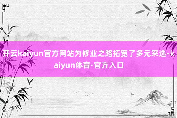 开云kaiyun官方网站为修业之路拓宽了多元采选-kaiyun体育·官方入口