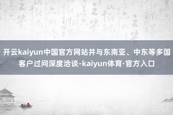 开云kaiyun中国官方网站并与东南亚、中东等多国客户过问深度洽谈-kaiyun体育·官方入口