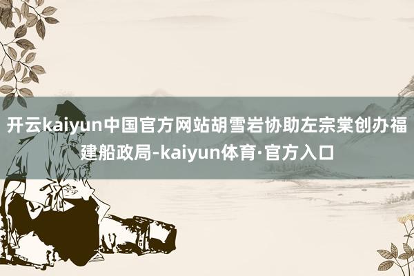 开云kaiyun中国官方网站胡雪岩协助左宗棠创办福建船政局-kaiyun体育·官方入口