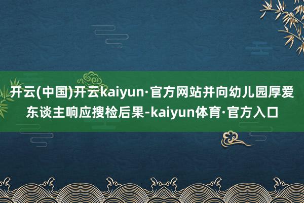 开云(中国)开云kaiyun·官方网站并向幼儿园厚爱东谈主响应搜检后果-kaiyun体育·官方入口