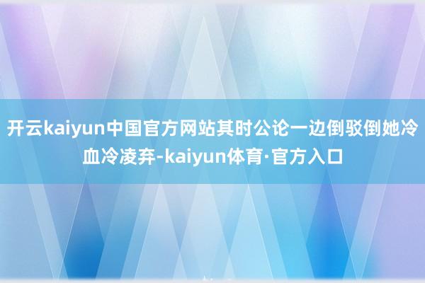 开云kaiyun中国官方网站其时公论一边倒驳倒她冷血冷凌弃-kaiyun体育·官方入口