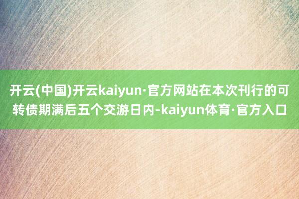 开云(中国)开云kaiyun·官方网站在本次刊行的可转债期满后五个交游日内-kaiyun体育·官方入口