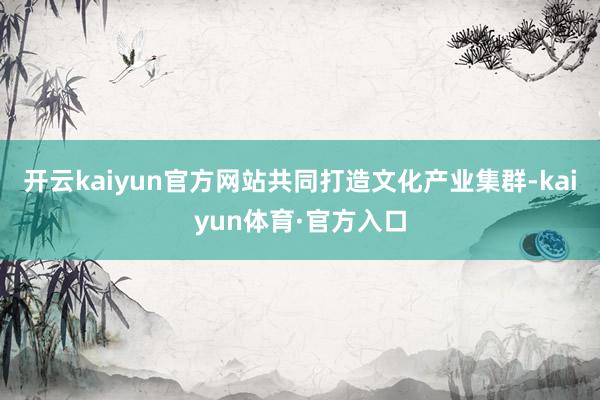 开云kaiyun官方网站共同打造文化产业集群-kaiyun体育·官方入口