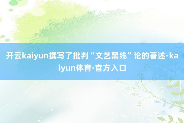 开云kaiyun撰写了批判“文艺黑线”论的著述-kaiyun体育·官方入口