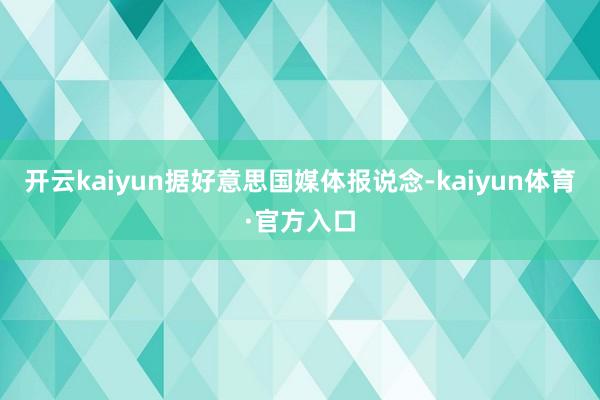 开云kaiyun据好意思国媒体报说念-kaiyun体育·官方入口
