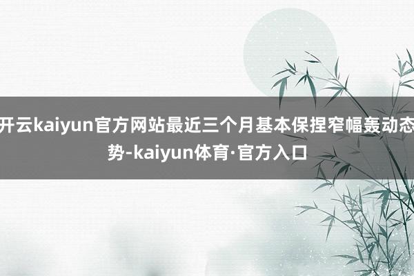 开云kaiyun官方网站最近三个月基本保捏窄幅轰动态势-kaiyun体育·官方入口