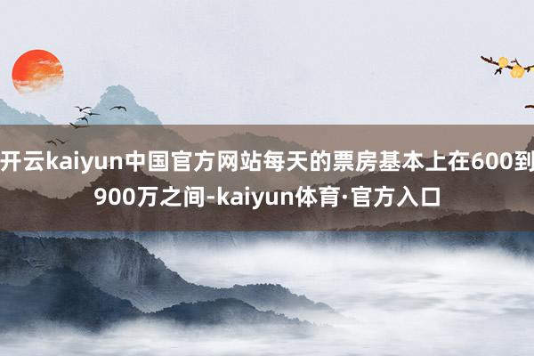 开云kaiyun中国官方网站每天的票房基本上在600到900万之间-kaiyun体育·官方入口