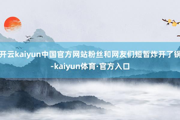 开云kaiyun中国官方网站粉丝和网友们短暂炸开了锅-kaiyun体育·官方入口