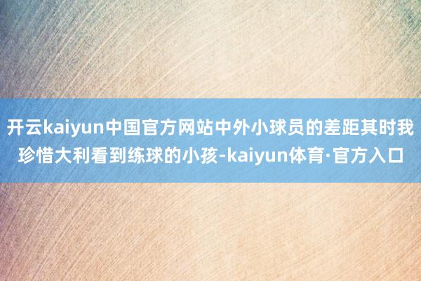 开云kaiyun中国官方网站中外小球员的差距其时我珍惜大利看到练球的小孩-kaiyun体育·官方入口