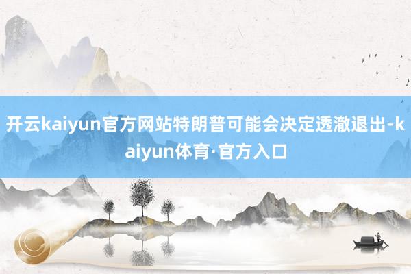 开云kaiyun官方网站特朗普可能会决定透澈退出-kaiyun体育·官方入口