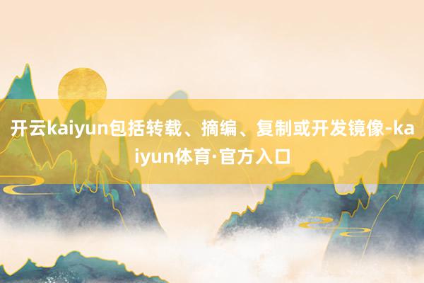 开云kaiyun包括转载、摘编、复制或开发镜像-kaiyun体育·官方入口