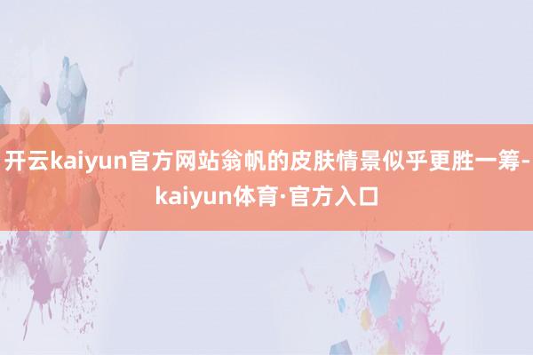开云kaiyun官方网站翁帆的皮肤情景似乎更胜一筹-kaiyun体育·官方入口