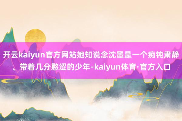 开云kaiyun官方网站她知说念沈墨是一个痴钝肃静、带着几分憨涩的少年-kaiyun体育·官方入口