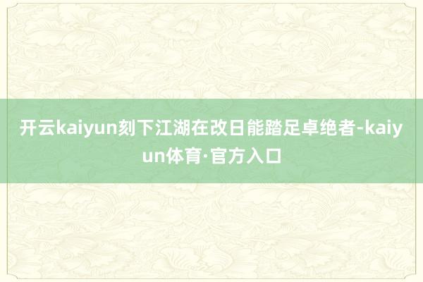 开云kaiyun刻下江湖在改日能踏足卓绝者-kaiyun体育·官方入口