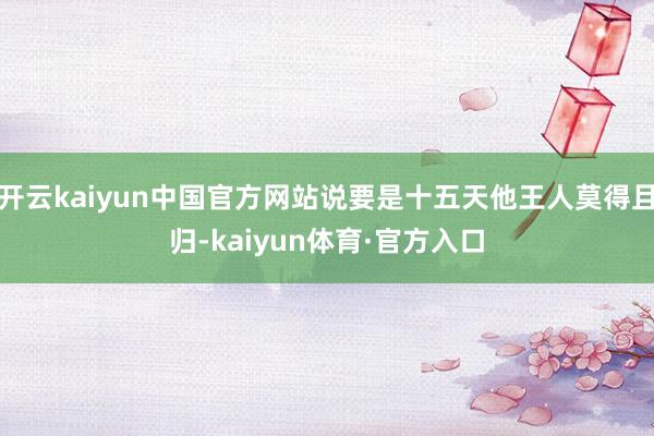 开云kaiyun中国官方网站说要是十五天他王人莫得且归-kaiyun体育·官方入口