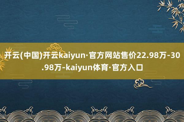 开云(中国)开云kaiyun·官方网站售价22.98万-30.98万-kaiyun体育·官方入口