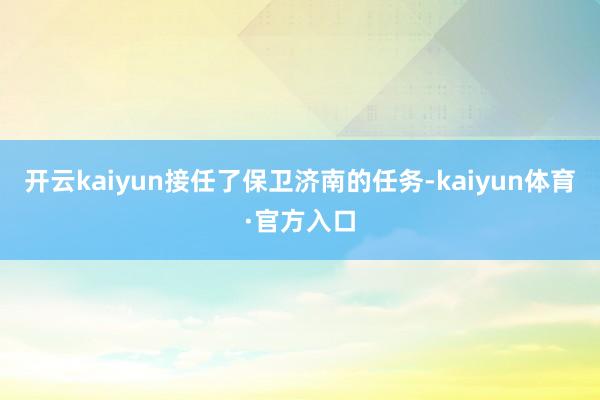 开云kaiyun接任了保卫济南的任务-kaiyun体育·官方入口