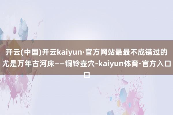开云(中国)开云kaiyun·官方网站最最不成错过的尤是万年古河床——铜铃壶穴-kaiyun体育·官方入口