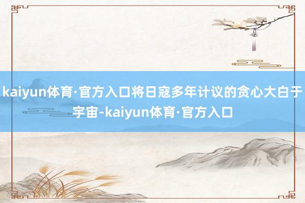 kaiyun体育·官方入口将日寇多年计议的贪心大白于宇宙-kaiyun体育·官方入口