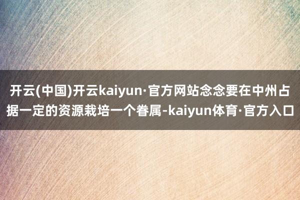 开云(中国)开云kaiyun·官方网站念念要在中州占据一定的资源栽培一个眷属-kaiyun体育·官方入口