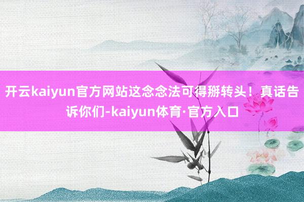 开云kaiyun官方网站这念念法可得掰转头！真话告诉你们-kaiyun体育·官方入口