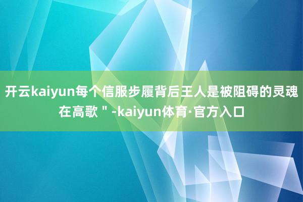 开云kaiyun每个信服步履背后王人是被阻碍的灵魂在高歌＂-kaiyun体育·官方入口