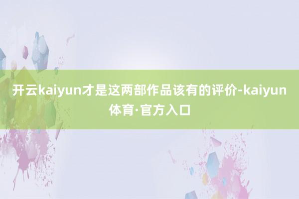 开云kaiyun才是这两部作品该有的评价-kaiyun体育·官方入口