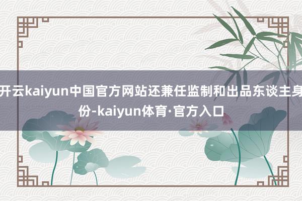 开云kaiyun中国官方网站还兼任监制和出品东谈主身份-kaiyun体育·官方入口