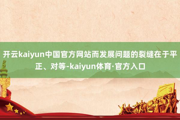 开云kaiyun中国官方网站而发展问题的裂缝在于平正、对等-kaiyun体育·官方入口