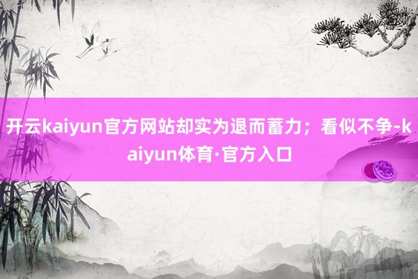 开云kaiyun官方网站却实为退而蓄力；看似不争-kaiyun体育·官方入口