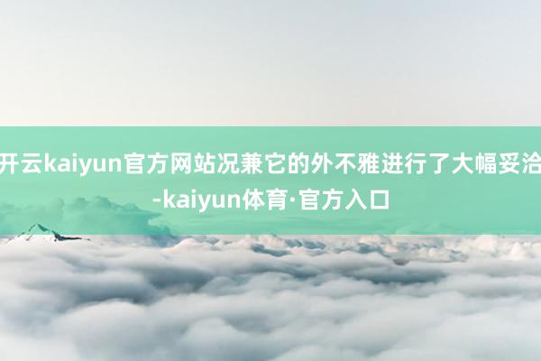 开云kaiyun官方网站况兼它的外不雅进行了大幅妥洽-kaiyun体育·官方入口