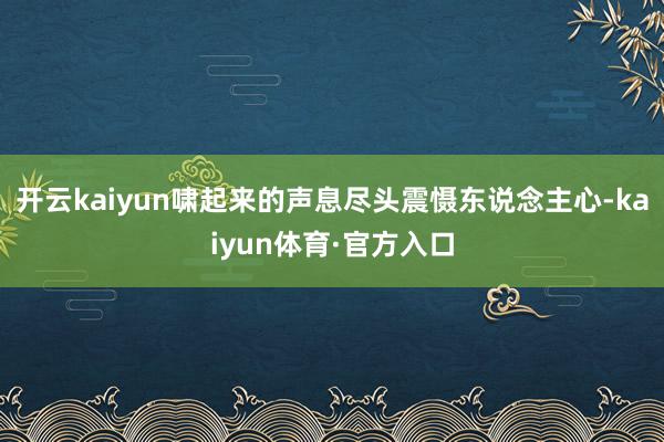 开云kaiyun啸起来的声息尽头震慑东说念主心-kaiyun体育·官方入口