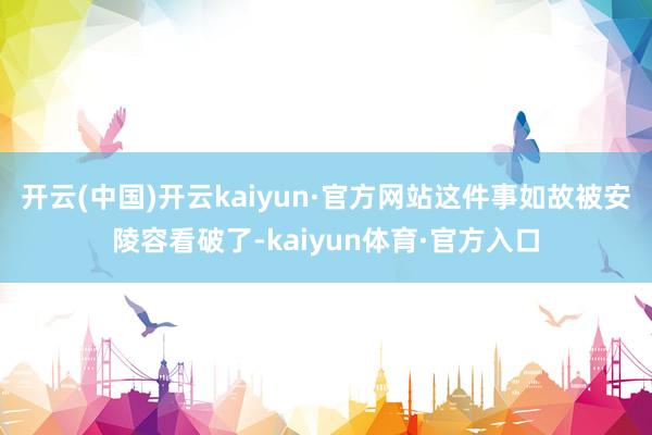 开云(中国)开云kaiyun·官方网站这件事如故被安陵容看破了-kaiyun体育·官方入口