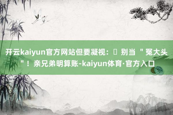 开云kaiyun官方网站但要凝视：❌别当 ＂冤大头＂！亲兄弟明算账-kaiyun体育·官方入口