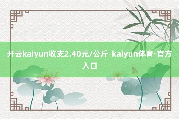 开云kaiyun收支2.40元/公斤-kaiyun体育·官方入口